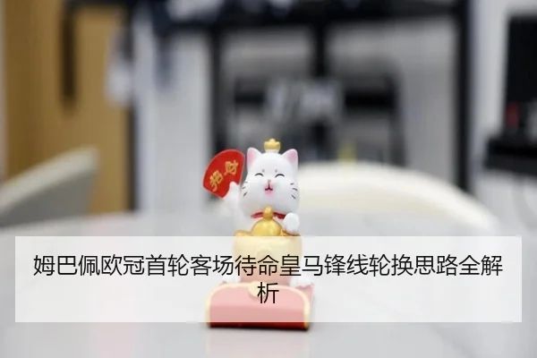 姆巴佩欧冠首轮客场待命皇马锋线轮换思路全解析（Kaiyun）